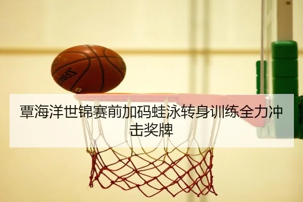 覃海洋世锦赛前加码蛙泳转身训练全力冲击奖牌