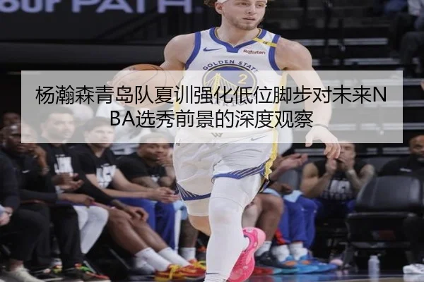 杨瀚森青岛队夏训强化低位脚步对未来NBA选秀前景的深度观察